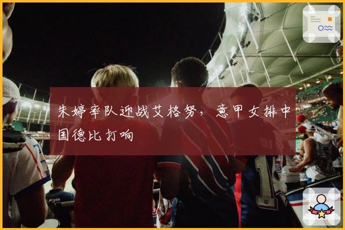 朱婷率队迎战艾格努，意甲女排中国德比打响