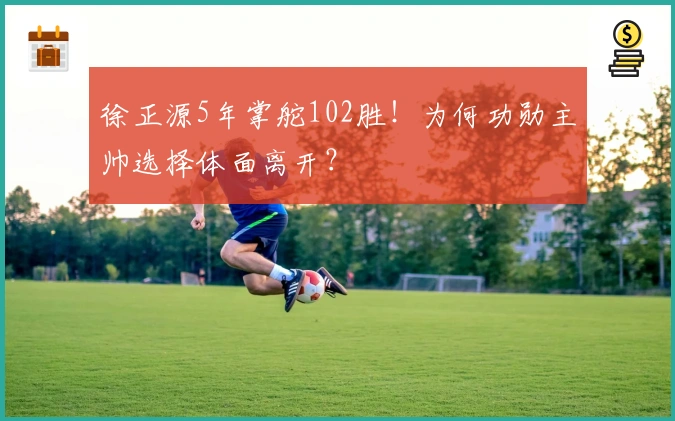 徐正源5年掌舵102胜！为何功勋主帅选择体面离开？