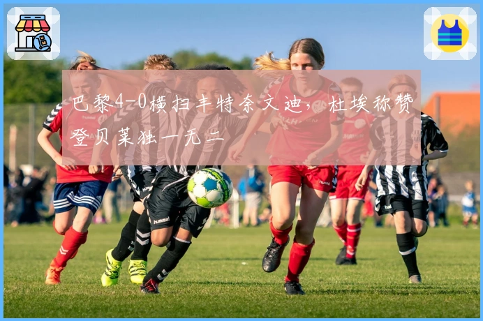 巴黎4-0横扫丰特奈文迪，杜埃称赞登贝莱独一无二