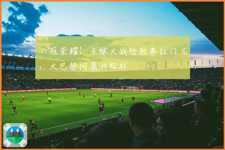 六冠荣耀！点球大战险胜弗拉门戈，大巴黎问鼎洲际杯