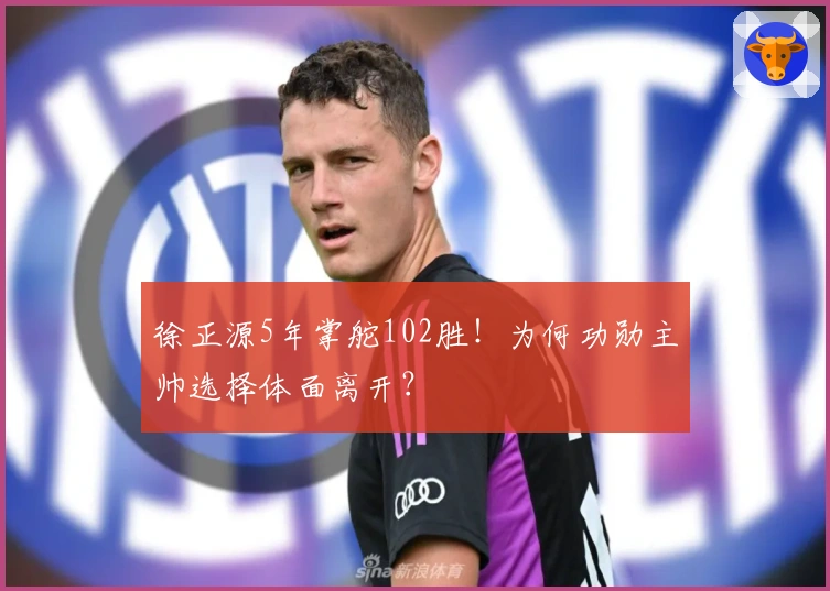 徐正源5年掌舵102胜！为何功勋主帅选择体面离开？