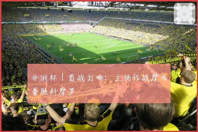 非洲杯｜首战打响：主场作战摩洛哥胜科摩罗