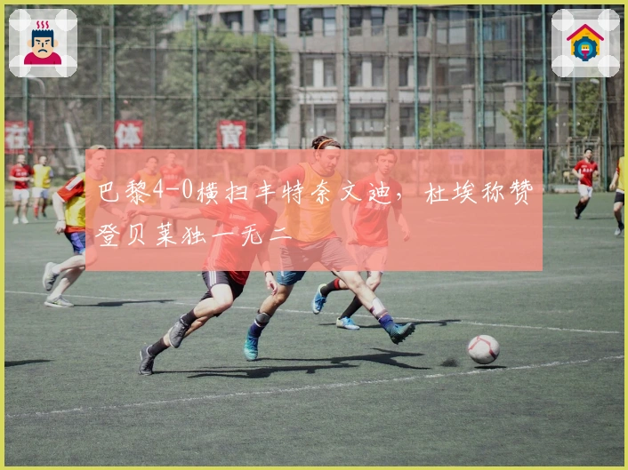 巴黎4-0横扫丰特奈文迪，杜埃称赞登贝莱独一无二