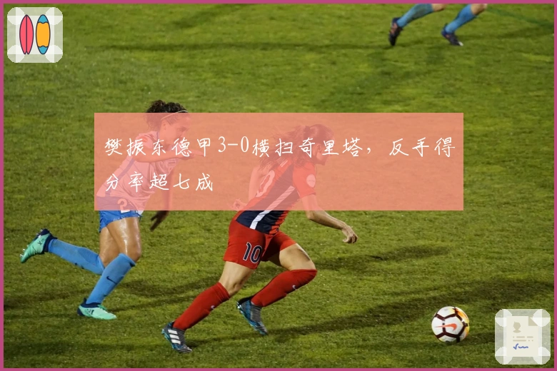 樊振东德甲3-0横扫奇里塔，反手得分率超七成