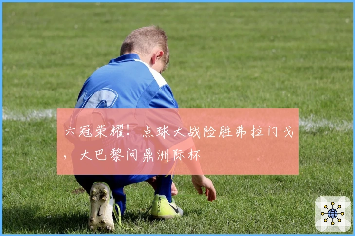 六冠荣耀！点球大战险胜弗拉门戈，大巴黎问鼎洲际杯