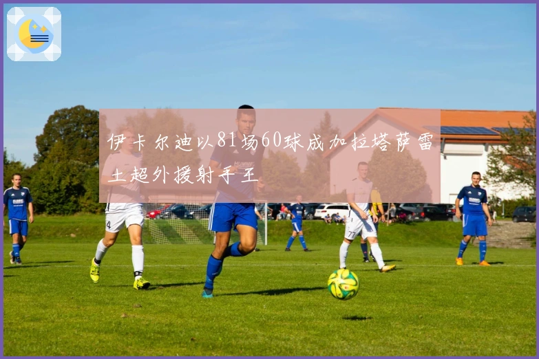伊卡尔迪以81场60球成加拉塔萨雷土超外援射手王