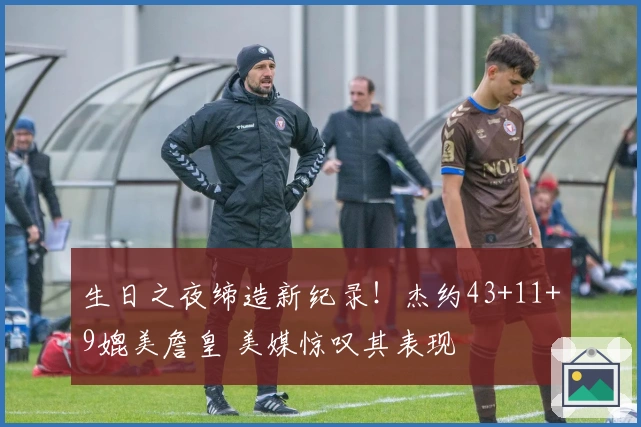 生日之夜缔造新纪录！杰约43+11+9媲美詹皇 美媒惊叹其表现